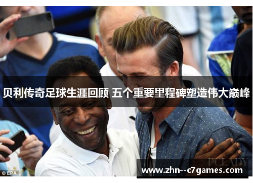 贝利传奇足球生涯回顾 五个重要里程碑塑造伟大巅峰