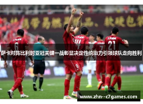萨卡对阵比利时亚冠关键一战彰显决定性统治力引领球队走向胜利
