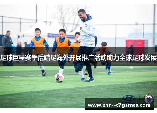 足球巨星赛季后踏足海外开展推广活动助力全球足球发展