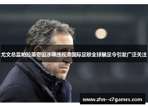 尤文总监帕拉蒂奇因涉嫌违规遭国际足联全球禁足令引发广泛关注 尤文总监帕拉蒂奇因涉嫌违规遭国际足联全球禁足令引发广泛关注